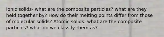 Ionic solids- what are the composite particles? what are they held together by? How do their melting points differ from those of molecular solids? Atomic solids: what are the composite particles? what do we classify them as?