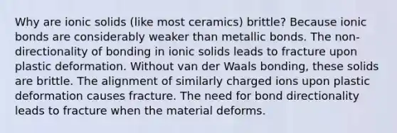 Why are ionic solids (like most ceramics) brittle? Because ionic bonds are considerably weaker than metallic bonds. The non-directionality of bonding in ionic solids leads to fracture upon plastic deformation. Without van der Waals bonding, these solids are brittle. The alignment of similarly charged ions upon plastic deformation causes fracture. The need for bond directionality leads to fracture when the material deforms.