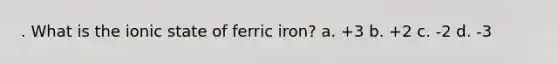 . What is the ionic state of ferric iron? a. +3 b. +2 c. -2 d. -3