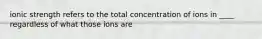 ionic strength refers to the total concentration of ions in ____ regardless of what those ions are