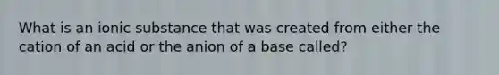 What is an ionic substance that was created from either the cation of an acid or the anion of a base called?