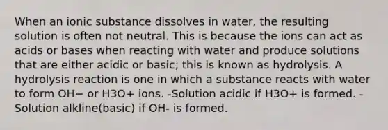 When an ionic substance dissolves in water, the resulting solution is often not neutral. This is because the ions can act as acids or bases when reacting with water and produce solutions that are either acidic or basic; this is known as hydrolysis. A hydrolysis reaction is one in which a substance reacts with water to form OH− or H3O+ ions. -Solution acidic if H3O+ is formed. -Solution alkline(basic) if OH- is formed.