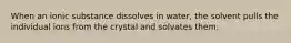 When an ionic substance dissolves in water, the solvent pulls the individual ions from the crystal and solvates them.