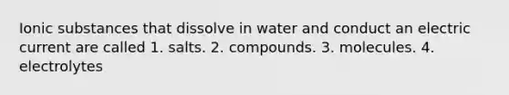 Ionic substances that dissolve in water and conduct an electric current are called 1. salts. 2. compounds. 3. molecules. 4. electrolytes