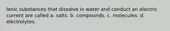 Ionic substances that dissolve in water and conduct an electric current are called a. salts. b. compounds. c. molecules. d. electrolytes.