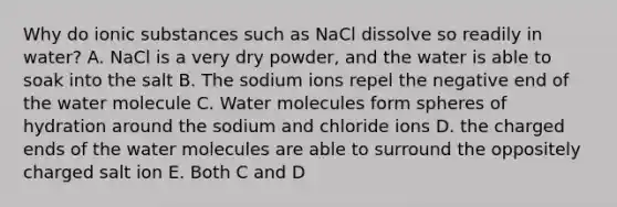 Why do ionic substances such as NaCl dissolve so readily in water? A. NaCl is a very dry powder, and the water is able to soak into the salt B. The sodium ions repel the negative end of the water molecule C. Water molecules form spheres of hydration around the sodium and chloride ions D. the charged ends of the water molecules are able to surround the oppositely charged salt ion E. Both C and D