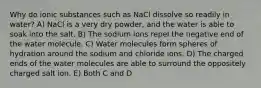 Why do ionic substances such as NaCl dissolve so readily in water? A) NaCl is a very dry powder, and the water is able to soak into the salt. B) The sodium ions repel the negative end of the water molecule. C) Water molecules form spheres of hydration around the sodium and chloride ions. D) The charged ends of the water molecules are able to surround the oppositely charged salt ion. E) Both C and D