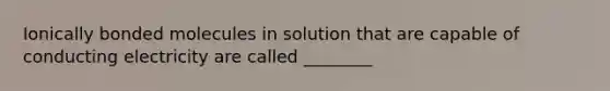 Ionically bonded molecules in solution that are capable of conducting electricity are called ________