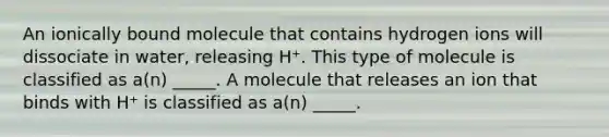 An ionically bound molecule that contains hydrogen ions will dissociate in water, releasing H⁺. This type of molecule is classified as a(n) _____. A molecule that releases an ion that binds with H⁺ is classified as a(n) _____.