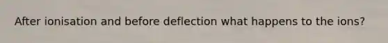 After ionisation and before deflection what happens to the ions?