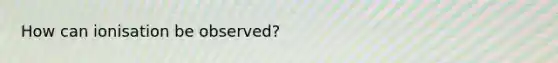 How can ionisation be observed?