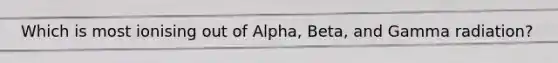 Which is most ionising out of Alpha, Beta, and Gamma radiation?