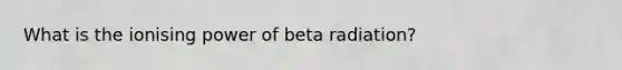 What is the ionising power of beta radiation?