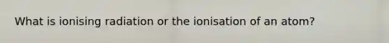 What is ionising radiation or the ionisation of an atom?