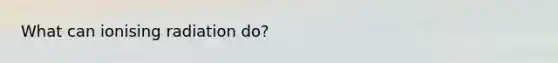 What can ionising radiation do?