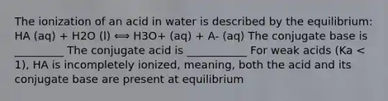 The ionization of an acid in water is described by the equilibrium: HA (aq) + H2O (l) ⟺ H3O+ (aq) + A- (aq) The conjugate base is _________ The conjugate acid is ___________ For weak acids (Ka < 1), HA is incompletely ionized, meaning, both the acid and its conjugate base are present at equilibrium