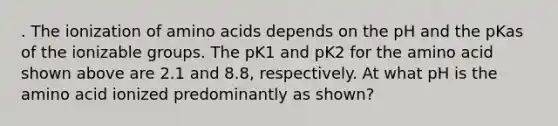 . The ionization of amino acids depends on the pH and the pKas of the ionizable groups. The pK1 and pK2 for the amino acid shown above are 2.1 and 8.8, respectively. At what pH is the amino acid ionized predominantly as shown?