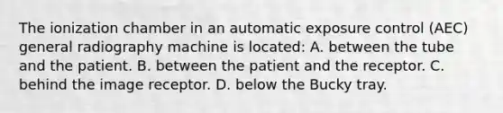 The ionization chamber in an automatic exposure control (AEC) general radiography machine is located: A. between the tube and the patient. B. between the patient and the receptor. C. behind the image receptor. D. below the Bucky tray.