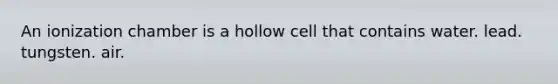 An ionization chamber is a hollow cell that contains water. lead. tungsten. air.