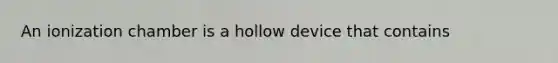 An ionization chamber is a hollow device that contains