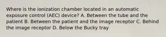 Where is the ionization chamber located in an automatic exposure control (AEC) device? A. Between the tube and the patient B. Between the patient and the image receptor C. Behind the image receptor D. Below the Bucky tray