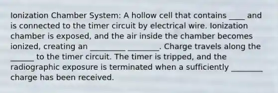 Ionization Chamber System: A hollow cell that contains ____ and is connected to the timer circuit by electrical wire. Ionization chamber is exposed, and the air inside the chamber becomes ionized, creating an _________ ________. Charge travels along the ______ to the timer circuit. The timer is tripped, and the radiographic exposure is terminated when a sufficiently ________ charge has been received.