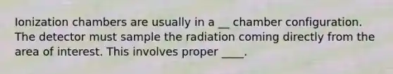 Ionization chambers are usually in a __ chamber configuration. The detector must sample the radiation coming directly from the area of interest. This involves proper ____.