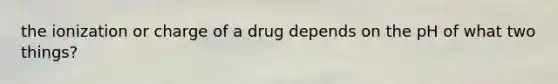 the ionization or charge of a drug depends on the pH of what two things?