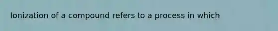 Ionization of a compound refers to a process in which
