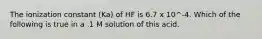 The ionization constant (Ka) of HF is 6.7 x 10^-4. Which of the following is true in a .1 M solution of this acid.