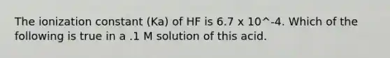 The ionization constant (Ka) of HF is 6.7 x 10^-4. Which of the following is true in a .1 M solution of this acid.