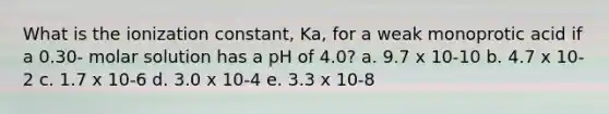 What is the ionization constant, Ka, for a weak monoprotic acid if a 0.30- molar solution has a pH of 4.0? a. 9.7 x 10-10 b. 4.7 x 10-2 c. 1.7 x 10-6 d. 3.0 x 10-4 e. 3.3 x 10-8