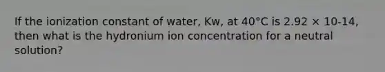 If the ionization constant of water, Kw, at 40°C is 2.92 × 10-14, then what is the hydronium ion concentration for a neutral solution?