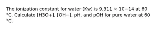 The ionization constant for water (Kw) is 9.311 × 10−14 at 60 °C. Calculate [H3O+], [OH−], pH, and pOH for pure water at 60 °C.