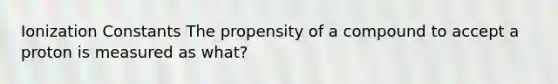 Ionization Constants The propensity of a compound to accept a proton is measured as what?