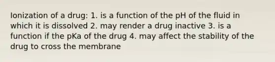 Ionization of a drug: 1. is a function of the pH of the fluid in which it is dissolved 2. may render a drug inactive 3. is a function if the pKa of the drug 4. may affect the stability of the drug to cross the membrane