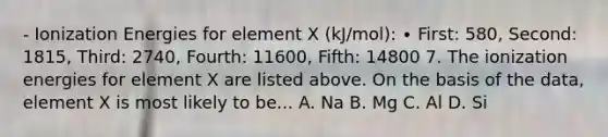 - Ionization Energies for element X (kJ/mol): ∙ First: 580, Second: 1815, Third: 2740, Fourth: 11600, Fifth: 14800 7. The ionization energies for element X are listed above. On the basis of the data, element X is most likely to be... A. Na B. Mg C. Al D. Si