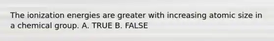 The ionization energies are greater with increasing atomic size in a chemical group. A. TRUE B. FALSE