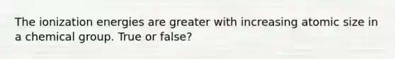 The ionization energies are greater with increasing atomic size in a chemical group. True or false?