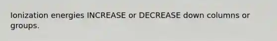 Ionization energies INCREASE or DECREASE down columns or groups.