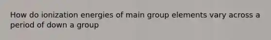 How do ionization energies of main group elements vary across a period of down a group