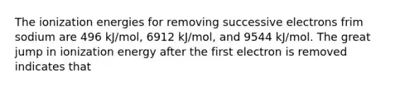 The ionization energies for removing successive electrons frim sodium are 496 kJ/mol, 6912 kJ/mol, and 9544 kJ/mol. The great jump in ionization energy after the first electron is removed indicates that