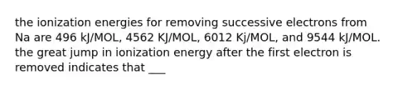 the ionization energies for removing successive electrons from Na are 496 kJ/MOL, 4562 KJ/MOL, 6012 Kj/MOL, and 9544 kJ/MOL. the great jump in ionization energy after the first electron is removed indicates that ___