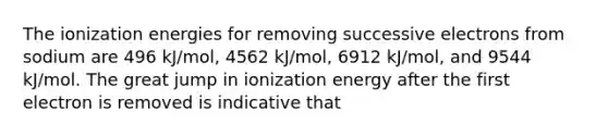 The ionization energies for removing successive electrons from sodium are 496 kJ/mol, 4562 kJ/mol, 6912 kJ/mol, and 9544 kJ/mol. The great jump in ionization energy after the first electron is removed is indicative that