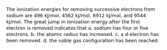 The ionization energies for removing successive electrons from sodium are 496 kJ/mol, 4562 kJ/mol, 6912 kJ/mol, and 9544 kJ/mol. The great jump in ionization energy after the first electron is removed indicates that a. sodium has four or five electrons. b. the atomic radius has increased. c. a d-electron has been removed. d. the noble gas configuration has been reached.