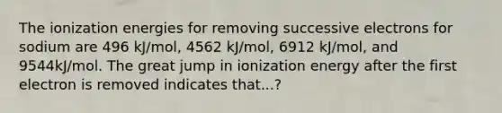 The ionization energies for removing successive electrons for sodium are 496 kJ/mol, 4562 kJ/mol, 6912 kJ/mol, and 9544kJ/mol. The great jump in ionization energy after the first electron is removed indicates that...?