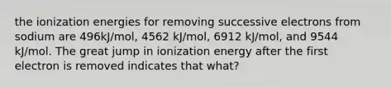 the ionization energies for removing successive electrons from sodium are 496kJ/mol, 4562 kJ/mol, 6912 kJ/mol, and 9544 kJ/mol. The great jump in ionization energy after the first electron is removed indicates that what?