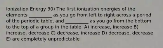 Ionization Energy 30) The first ionization energies of the elements __________ as you go from left to right across a period of the periodic table, and __________ as you go from the bottom to the top of a group in the table. A) increase, increase B) increase, decrease C) decrease, increase D) decrease, decrease E) are completely unpredictable