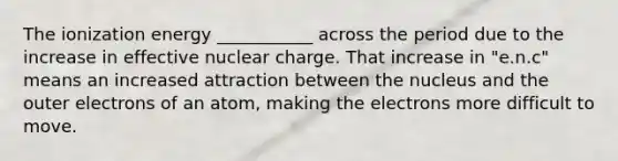 The ionization energy ___________ across the period due to the increase in effective nuclear charge. That increase in "e.n.c" means an increased attraction between the nucleus and the outer electrons of an atom, making the electrons more difficult to move.