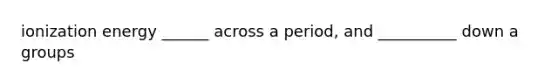 ionization energy ______ across a period, and __________ down a groups
